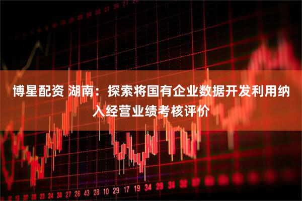 博星配资 湖南：探索将国有企业数据开发利用纳入经营业绩考核评价