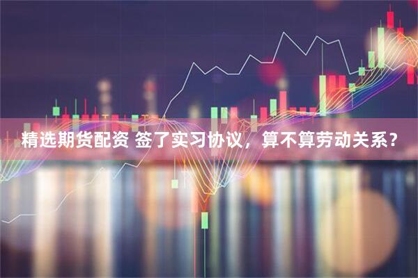 精选期货配资 签了实习协议，算不算劳动关系？