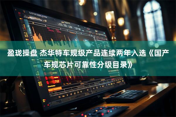 盈珑操盘 杰华特车规级产品连续两年入选《国产车规芯片可靠性分级目录》