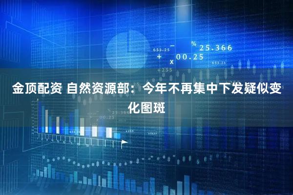 金顶配资 自然资源部：今年不再集中下发疑似变化图斑
