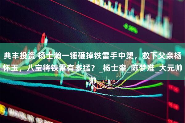 典丰投资 杨士瀚一锤砸掉铁雷手中槊，救下父亲杨怀玉，八宝将铁雷有多猛？_杨士奎_陈梦准_大元帅