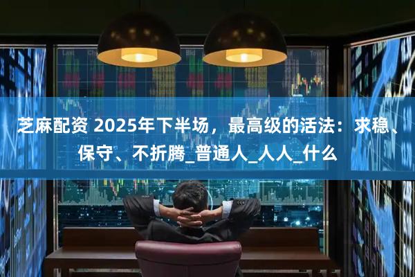 芝麻配资 2025年下半场，最高级的活法：求稳、保守、不折腾_普通人_人人_什么
