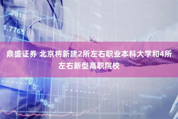 鼎盛证券 北京将新建2所左右职业本科大学和4所左右新型高职院校