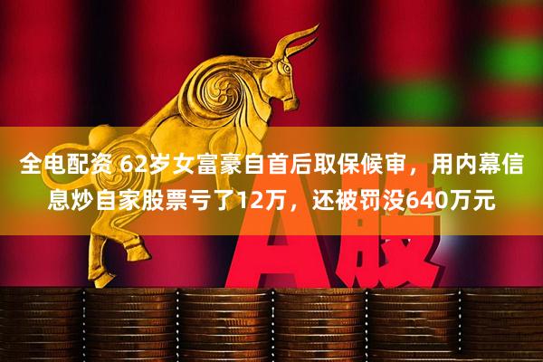 全电配资 62岁女富豪自首后取保候审，用内幕信息炒自家股票亏了12万，还被罚没640万元