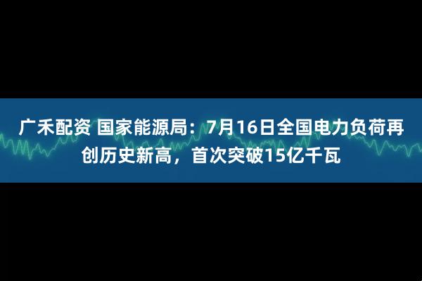 广禾配资 国家能源局：7月16日全国电力负荷再创历史新高，首次突破15亿千瓦