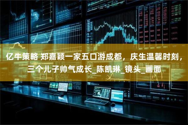 亿牛策略 郑嘉颖一家五口游成都，庆生温馨时刻，三个儿子帅气成长_陈凯琳_镜头_画面