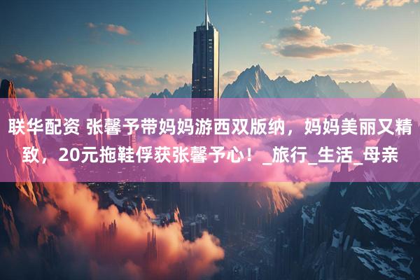 联华配资 张馨予带妈妈游西双版纳，妈妈美丽又精致，20元拖鞋俘获张馨予心！_旅行_生活_母亲