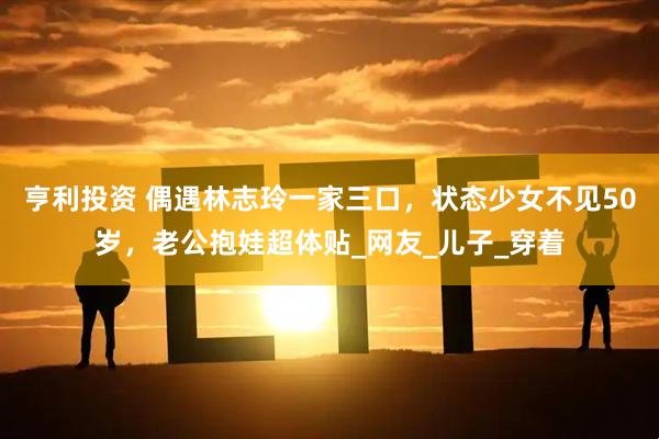 亨利投资 偶遇林志玲一家三口，状态少女不见50岁，老公抱娃超体贴_网友_儿子_穿着