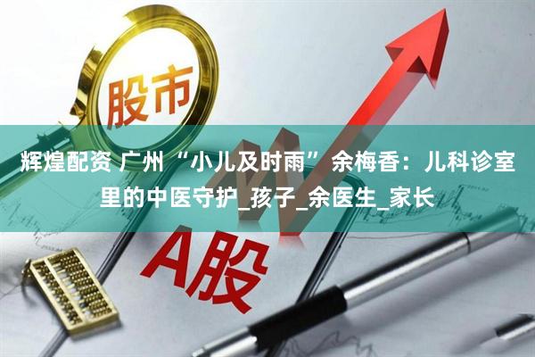 辉煌配资 广州 “小儿及时雨” 余梅香：儿科诊室里的中医守护_孩子_余医生_家长