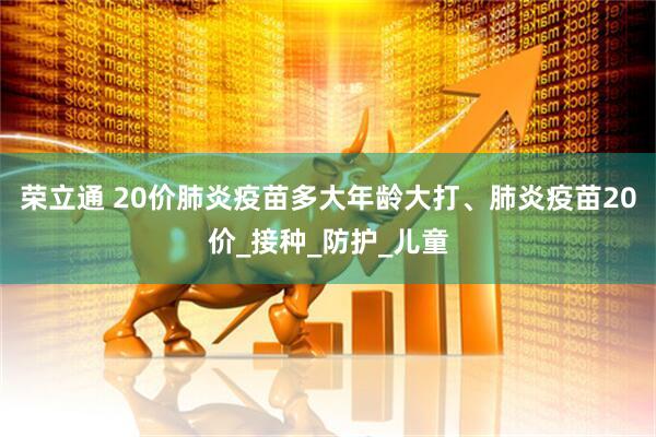 荣立通 20价肺炎疫苗多大年龄大打、肺炎疫苗20价_接种_防护_儿童