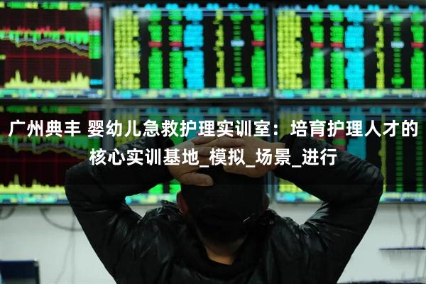 广州典丰 婴幼儿急救护理实训室：培育护理人才的核心实训基地_模拟_场景_进行