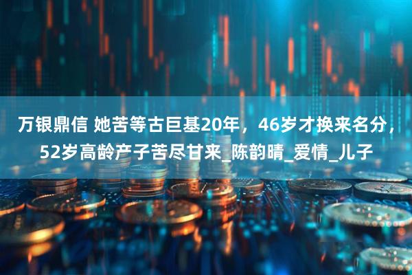 万银鼎信 她苦等古巨基20年，46岁才换来名分，52岁高龄产子苦尽甘来_陈韵晴_爱情_儿子