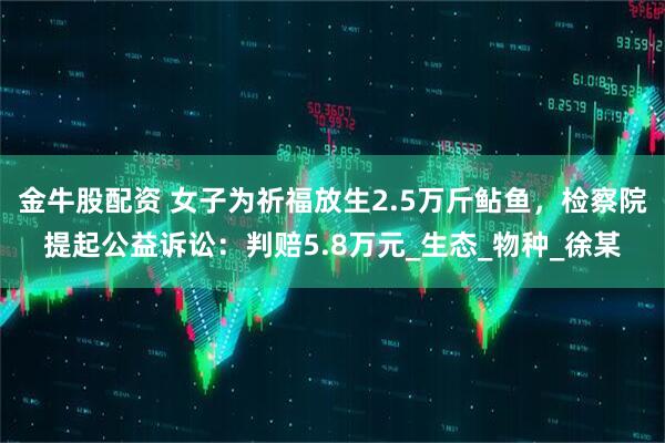 金牛股配资 女子为祈福放生2.5万斤鲇鱼，检察院提起公益诉讼：判赔5.8万元_生态_物种_徐某