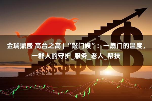 金瑞鼎盛 高台之高 | “敲门嫂”：一扇门的温度，一群人的守护_服务_老人_帮扶
