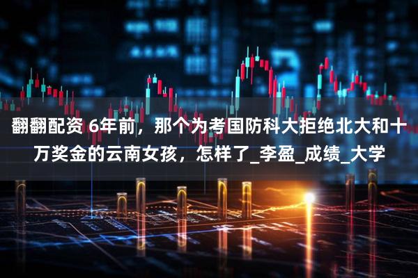 翻翻配资 6年前，那个为考国防科大拒绝北大和十万奖金的云南女孩，怎样了_李盈_成绩_大学