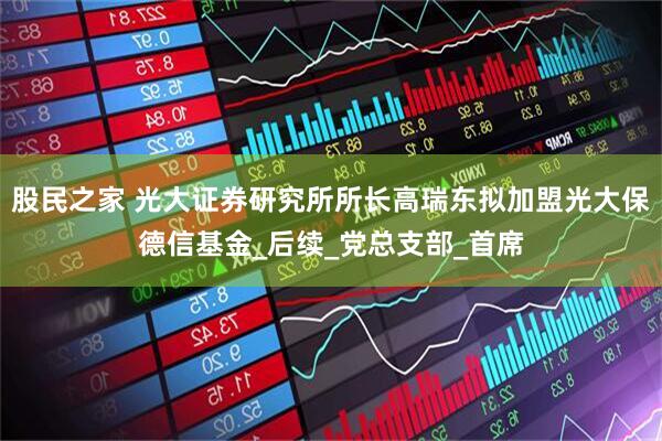 股民之家 光大证券研究所所长高瑞东拟加盟光大保德信基金_后续_党总支部_首席