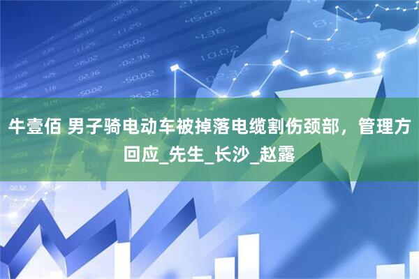牛壹佰 男子骑电动车被掉落电缆割伤颈部，管理方回应_先生_长沙_赵露