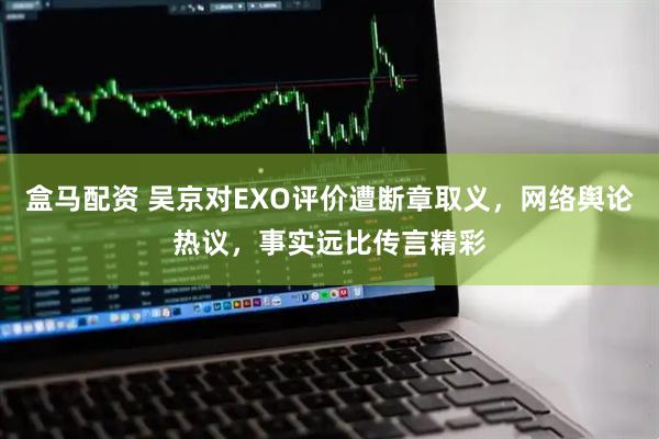 盒马配资 吴京对EXO评价遭断章取义，网络舆论热议，事实远比传言精彩