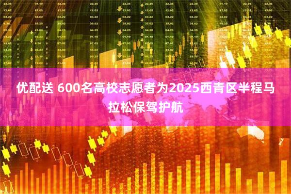 优配送 600名高校志愿者为2025西青区半程马拉松保驾护航