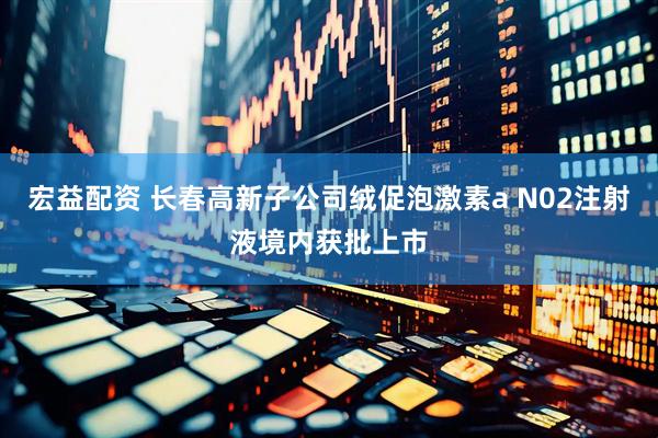 宏益配资 长春高新子公司绒促泡激素a N02注射液境内获批上市