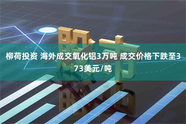 柳荷投资 海外成交氧化铝3万吨 成交价格下跌至373美元/吨
