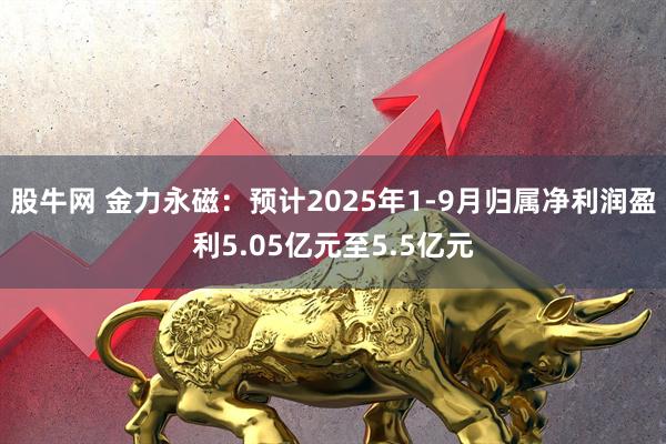 股牛网 金力永磁：预计2025年1-9月归属净利润盈利5.05亿元至5.5亿元