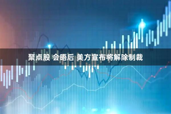 聚点股 会晤后 美方宣布将解除制裁