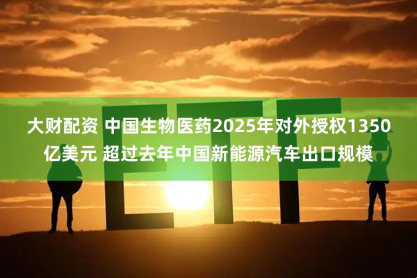 大财配资 中国生物医药2025年对外授权1350亿美元 超过去年中国新能源汽车出口规模