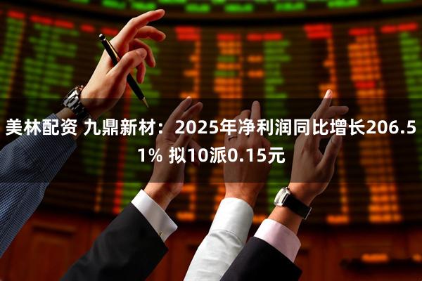 美林配资 九鼎新材：2025年净利润同比增长206.51% 拟10派0.15元